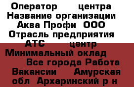 Оператор Call-центра › Название организации ­ Аква Профи, ООО › Отрасль предприятия ­ АТС, call-центр › Минимальный оклад ­ 22 000 - Все города Работа » Вакансии   . Амурская обл.,Архаринский р-н